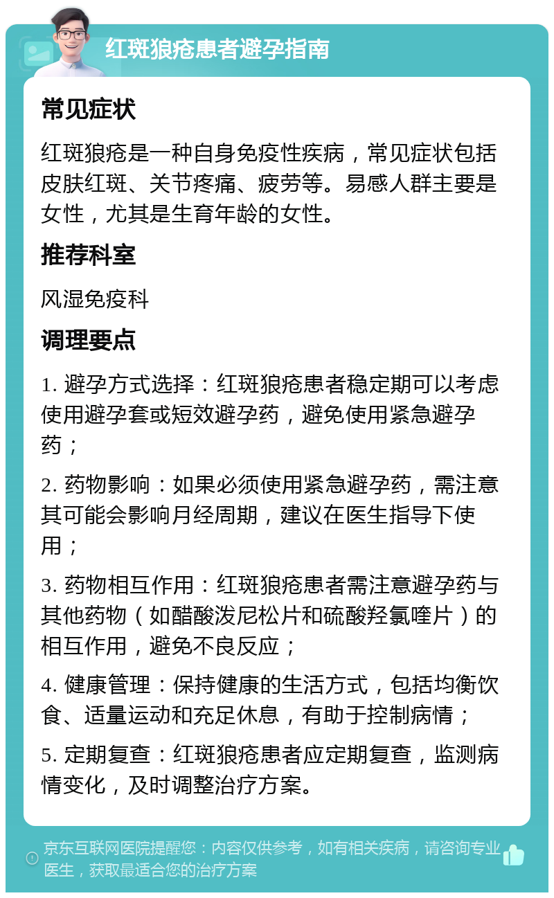 红斑狼疮患者避孕指南 常见症状 红斑狼疮是一种自身免疫性疾病，常见症状包括皮肤红斑、关节疼痛、疲劳等。易感人群主要是女性，尤其是生育年龄的女性。 推荐科室 风湿免疫科 调理要点 1. 避孕方式选择：红斑狼疮患者稳定期可以考虑使用避孕套或短效避孕药，避免使用紧急避孕药； 2. 药物影响：如果必须使用紧急避孕药，需注意其可能会影响月经周期，建议在医生指导下使用； 3. 药物相互作用：红斑狼疮患者需注意避孕药与其他药物（如醋酸泼尼松片和硫酸羟氯喹片）的相互作用，避免不良反应； 4. 健康管理：保持健康的生活方式，包括均衡饮食、适量运动和充足休息，有助于控制病情； 5. 定期复查：红斑狼疮患者应定期复查，监测病情变化，及时调整治疗方案。