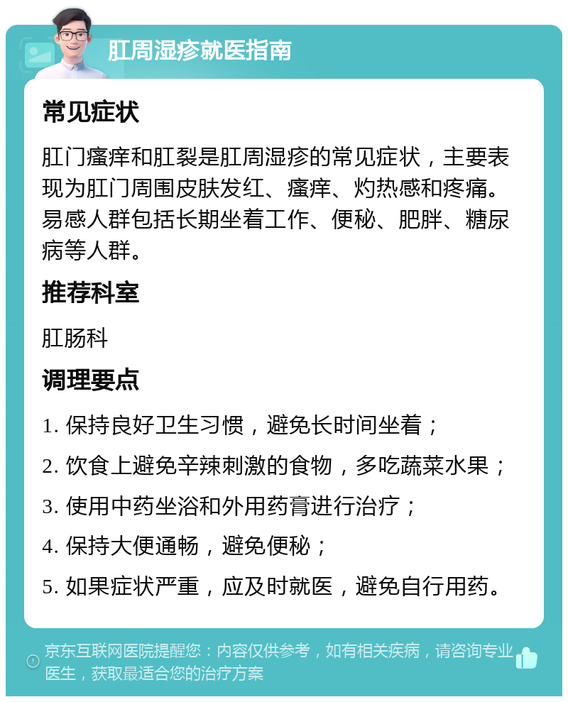 肛周湿疹就医指南 常见症状 肛门瘙痒和肛裂是肛周湿疹的常见症状，主要表现为肛门周围皮肤发红、瘙痒、灼热感和疼痛。易感人群包括长期坐着工作、便秘、肥胖、糖尿病等人群。 推荐科室 肛肠科 调理要点 1. 保持良好卫生习惯，避免长时间坐着； 2. 饮食上避免辛辣刺激的食物，多吃蔬菜水果； 3. 使用中药坐浴和外用药膏进行治疗； 4. 保持大便通畅，避免便秘； 5. 如果症状严重，应及时就医，避免自行用药。