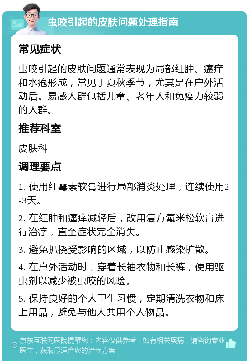 虫咬引起的皮肤问题处理指南 常见症状 虫咬引起的皮肤问题通常表现为局部红肿、瘙痒和水疱形成，常见于夏秋季节，尤其是在户外活动后。易感人群包括儿童、老年人和免疫力较弱的人群。 推荐科室 皮肤科 调理要点 1. 使用红霉素软膏进行局部消炎处理，连续使用2-3天。 2. 在红肿和瘙痒减轻后，改用复方氟米松软膏进行治疗，直至症状完全消失。 3. 避免抓挠受影响的区域，以防止感染扩散。 4. 在户外活动时，穿着长袖衣物和长裤，使用驱虫剂以减少被虫咬的风险。 5. 保持良好的个人卫生习惯，定期清洗衣物和床上用品，避免与他人共用个人物品。