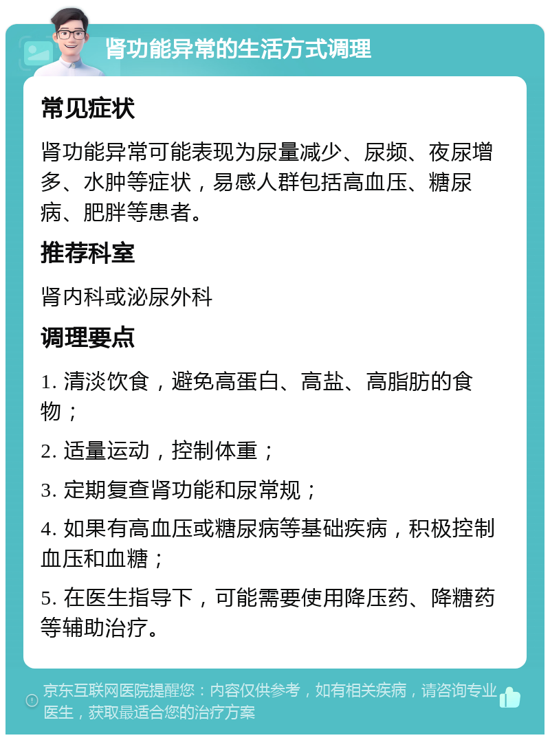 肾功能异常的生活方式调理 常见症状 肾功能异常可能表现为尿量减少、尿频、夜尿增多、水肿等症状，易感人群包括高血压、糖尿病、肥胖等患者。 推荐科室 肾内科或泌尿外科 调理要点 1. 清淡饮食，避免高蛋白、高盐、高脂肪的食物； 2. 适量运动，控制体重； 3. 定期复查肾功能和尿常规； 4. 如果有高血压或糖尿病等基础疾病，积极控制血压和血糖； 5. 在医生指导下，可能需要使用降压药、降糖药等辅助治疗。