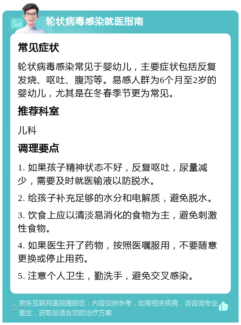 轮状病毒感染就医指南 常见症状 轮状病毒感染常见于婴幼儿，主要症状包括反复发烧、呕吐、腹泻等。易感人群为6个月至2岁的婴幼儿，尤其是在冬春季节更为常见。 推荐科室 儿科 调理要点 1. 如果孩子精神状态不好，反复呕吐，尿量减少，需要及时就医输液以防脱水。 2. 给孩子补充足够的水分和电解质，避免脱水。 3. 饮食上应以清淡易消化的食物为主，避免刺激性食物。 4. 如果医生开了药物，按照医嘱服用，不要随意更换或停止用药。 5. 注意个人卫生，勤洗手，避免交叉感染。