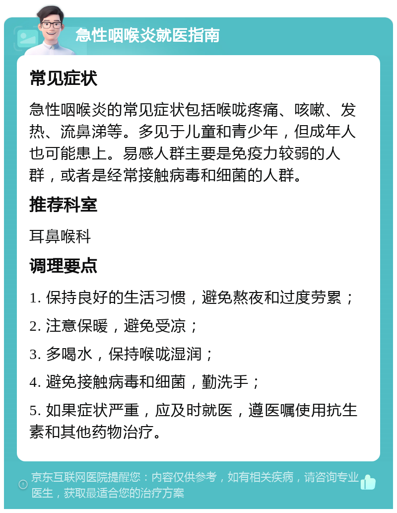 急性咽喉炎就医指南 常见症状 急性咽喉炎的常见症状包括喉咙疼痛、咳嗽、发热、流鼻涕等。多见于儿童和青少年，但成年人也可能患上。易感人群主要是免疫力较弱的人群，或者是经常接触病毒和细菌的人群。 推荐科室 耳鼻喉科 调理要点 1. 保持良好的生活习惯，避免熬夜和过度劳累； 2. 注意保暖，避免受凉； 3. 多喝水，保持喉咙湿润； 4. 避免接触病毒和细菌，勤洗手； 5. 如果症状严重，应及时就医，遵医嘱使用抗生素和其他药物治疗。