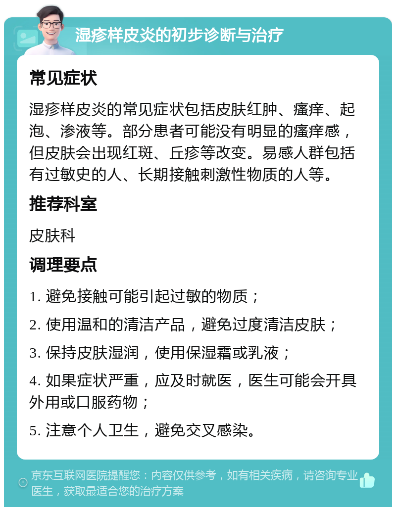 湿疹样皮炎的初步诊断与治疗 常见症状 湿疹样皮炎的常见症状包括皮肤红肿、瘙痒、起泡、渗液等。部分患者可能没有明显的瘙痒感，但皮肤会出现红斑、丘疹等改变。易感人群包括有过敏史的人、长期接触刺激性物质的人等。 推荐科室 皮肤科 调理要点 1. 避免接触可能引起过敏的物质； 2. 使用温和的清洁产品，避免过度清洁皮肤； 3. 保持皮肤湿润，使用保湿霜或乳液； 4. 如果症状严重，应及时就医，医生可能会开具外用或口服药物； 5. 注意个人卫生，避免交叉感染。