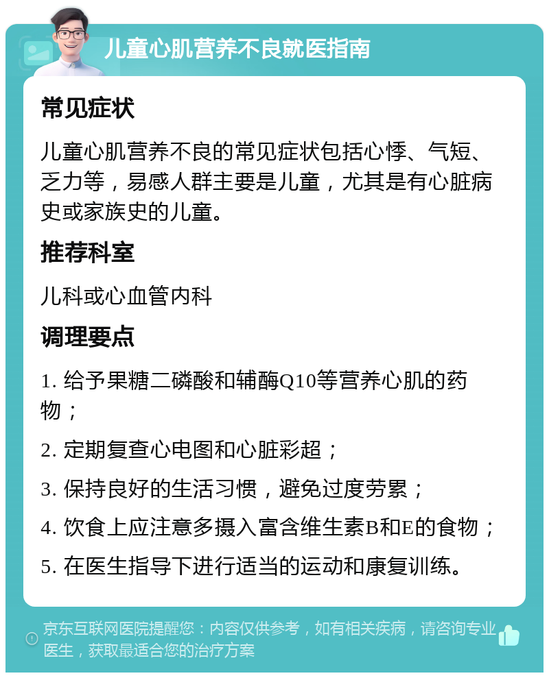 儿童心肌营养不良就医指南 常见症状 儿童心肌营养不良的常见症状包括心悸、气短、乏力等，易感人群主要是儿童，尤其是有心脏病史或家族史的儿童。 推荐科室 儿科或心血管内科 调理要点 1. 给予果糖二磷酸和辅酶Q10等营养心肌的药物； 2. 定期复查心电图和心脏彩超； 3. 保持良好的生活习惯，避免过度劳累； 4. 饮食上应注意多摄入富含维生素B和E的食物； 5. 在医生指导下进行适当的运动和康复训练。