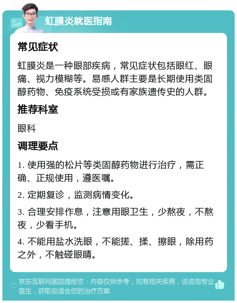 虹膜炎就医指南 常见症状 虹膜炎是一种眼部疾病，常见症状包括眼红、眼痛、视力模糊等。易感人群主要是长期使用类固醇药物、免疫系统受损或有家族遗传史的人群。 推荐科室 眼科 调理要点 1. 使用强的松片等类固醇药物进行治疗，需正确、正规使用，遵医嘱。 2. 定期复诊，监测病情变化。 3. 合理安排作息，注意用眼卫生，少熬夜，不熬夜，少看手机。 4. 不能用盐水洗眼，不能搓、揉、擦眼，除用药之外，不触碰眼睛。