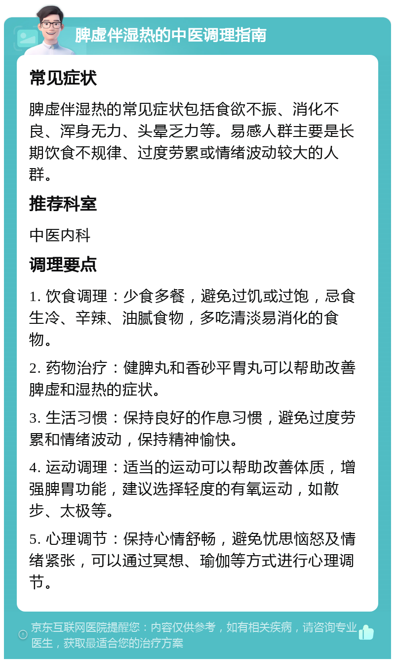 脾虚伴湿热的中医调理指南 常见症状 脾虚伴湿热的常见症状包括食欲不振、消化不良、浑身无力、头晕乏力等。易感人群主要是长期饮食不规律、过度劳累或情绪波动较大的人群。 推荐科室 中医内科 调理要点 1. 饮食调理：少食多餐，避免过饥或过饱，忌食生冷、辛辣、油腻食物，多吃清淡易消化的食物。 2. 药物治疗：健脾丸和香砂平胃丸可以帮助改善脾虚和湿热的症状。 3. 生活习惯：保持良好的作息习惯，避免过度劳累和情绪波动，保持精神愉快。 4. 运动调理：适当的运动可以帮助改善体质，增强脾胃功能，建议选择轻度的有氧运动，如散步、太极等。 5. 心理调节：保持心情舒畅，避免忧思恼怒及情绪紧张，可以通过冥想、瑜伽等方式进行心理调节。