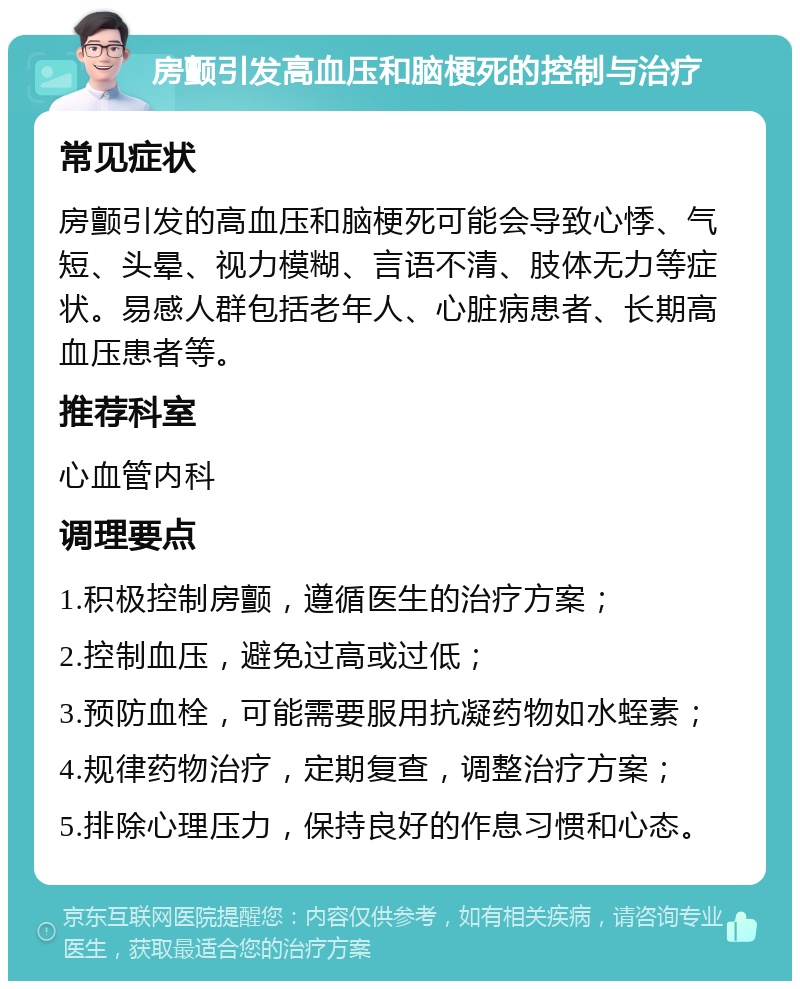 房颤引发高血压和脑梗死的控制与治疗 常见症状 房颤引发的高血压和脑梗死可能会导致心悸、气短、头晕、视力模糊、言语不清、肢体无力等症状。易感人群包括老年人、心脏病患者、长期高血压患者等。 推荐科室 心血管内科 调理要点 1.积极控制房颤，遵循医生的治疗方案； 2.控制血压，避免过高或过低； 3.预防血栓，可能需要服用抗凝药物如水蛭素； 4.规律药物治疗，定期复查，调整治疗方案； 5.排除心理压力，保持良好的作息习惯和心态。