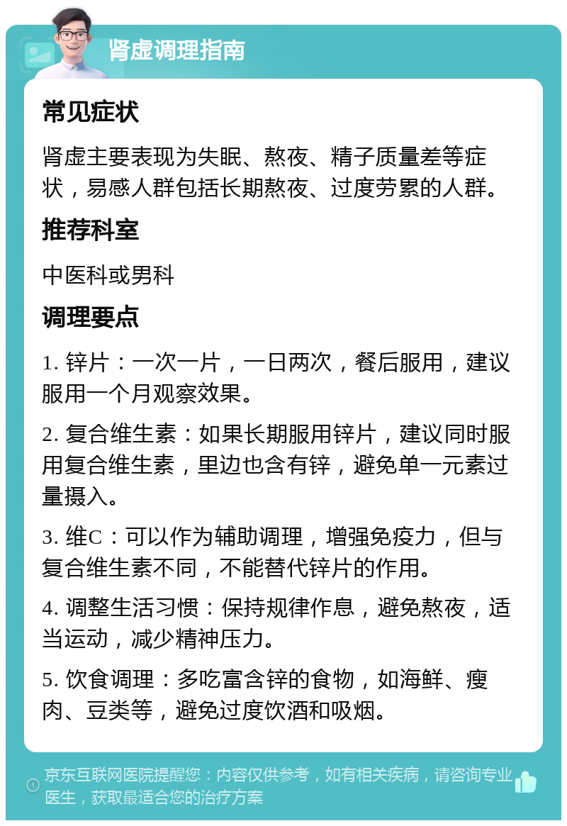 肾虚调理指南 常见症状 肾虚主要表现为失眠、熬夜、精子质量差等症状，易感人群包括长期熬夜、过度劳累的人群。 推荐科室 中医科或男科 调理要点 1. 锌片：一次一片，一日两次，餐后服用，建议服用一个月观察效果。 2. 复合维生素：如果长期服用锌片，建议同时服用复合维生素，里边也含有锌，避免单一元素过量摄入。 3. 维C：可以作为辅助调理，增强免疫力，但与复合维生素不同，不能替代锌片的作用。 4. 调整生活习惯：保持规律作息，避免熬夜，适当运动，减少精神压力。 5. 饮食调理：多吃富含锌的食物，如海鲜、瘦肉、豆类等，避免过度饮酒和吸烟。