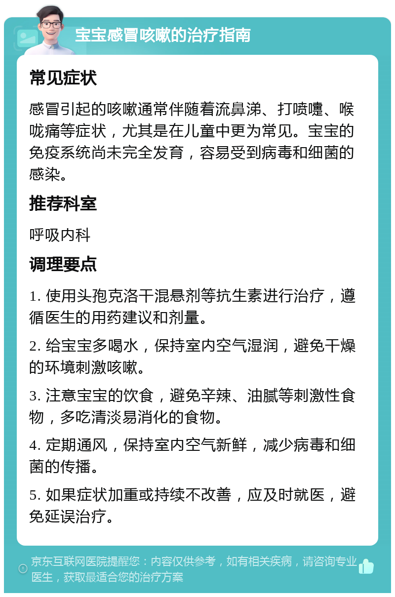 宝宝感冒咳嗽的治疗指南 常见症状 感冒引起的咳嗽通常伴随着流鼻涕、打喷嚏、喉咙痛等症状，尤其是在儿童中更为常见。宝宝的免疫系统尚未完全发育，容易受到病毒和细菌的感染。 推荐科室 呼吸内科 调理要点 1. 使用头孢克洛干混悬剂等抗生素进行治疗，遵循医生的用药建议和剂量。 2. 给宝宝多喝水，保持室内空气湿润，避免干燥的环境刺激咳嗽。 3. 注意宝宝的饮食，避免辛辣、油腻等刺激性食物，多吃清淡易消化的食物。 4. 定期通风，保持室内空气新鲜，减少病毒和细菌的传播。 5. 如果症状加重或持续不改善，应及时就医，避免延误治疗。