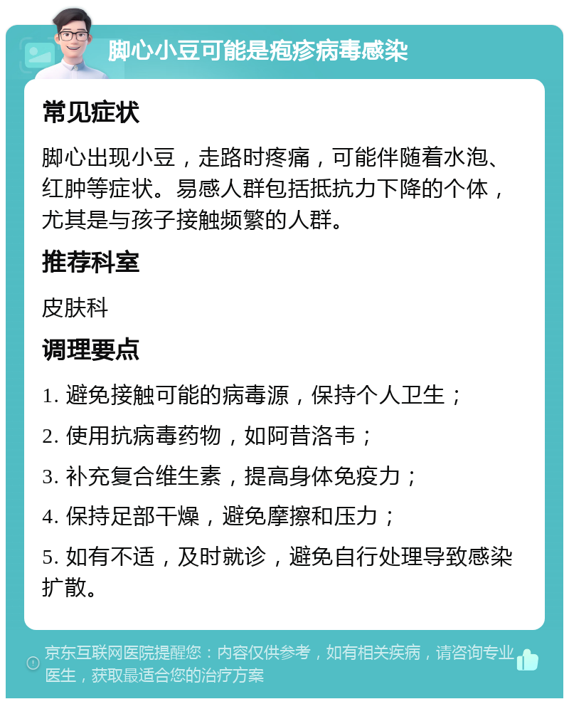 脚心小豆可能是疱疹病毒感染 常见症状 脚心出现小豆，走路时疼痛，可能伴随着水泡、红肿等症状。易感人群包括抵抗力下降的个体，尤其是与孩子接触频繁的人群。 推荐科室 皮肤科 调理要点 1. 避免接触可能的病毒源，保持个人卫生； 2. 使用抗病毒药物，如阿昔洛韦； 3. 补充复合维生素，提高身体免疫力； 4. 保持足部干燥，避免摩擦和压力； 5. 如有不适，及时就诊，避免自行处理导致感染扩散。