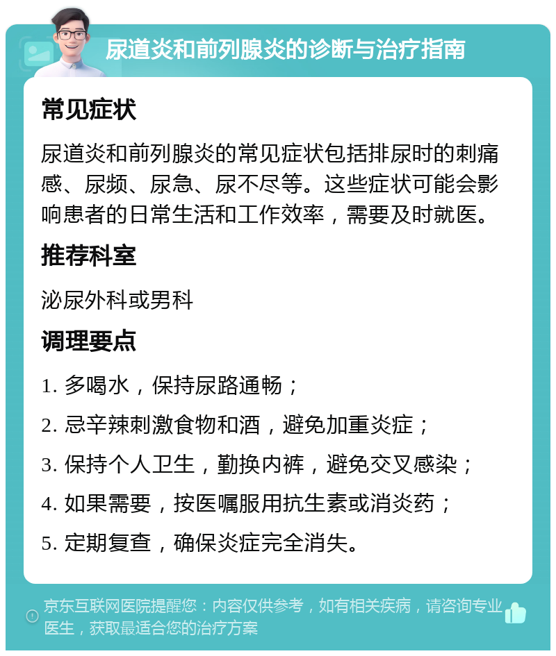 尿道炎和前列腺炎的诊断与治疗指南 常见症状 尿道炎和前列腺炎的常见症状包括排尿时的刺痛感、尿频、尿急、尿不尽等。这些症状可能会影响患者的日常生活和工作效率，需要及时就医。 推荐科室 泌尿外科或男科 调理要点 1. 多喝水，保持尿路通畅； 2. 忌辛辣刺激食物和酒，避免加重炎症； 3. 保持个人卫生，勤换内裤，避免交叉感染； 4. 如果需要，按医嘱服用抗生素或消炎药； 5. 定期复查，确保炎症完全消失。