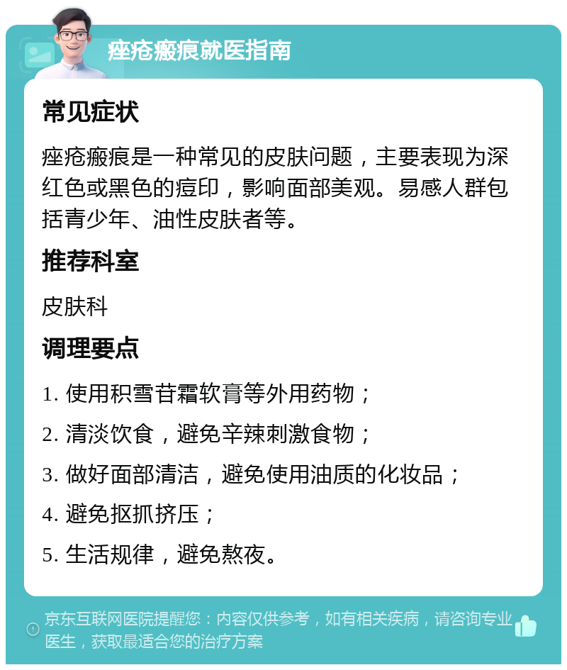 痤疮瘢痕就医指南 常见症状 痤疮瘢痕是一种常见的皮肤问题，主要表现为深红色或黑色的痘印，影响面部美观。易感人群包括青少年、油性皮肤者等。 推荐科室 皮肤科 调理要点 1. 使用积雪苷霜软膏等外用药物； 2. 清淡饮食，避免辛辣刺激食物； 3. 做好面部清洁，避免使用油质的化妆品； 4. 避免抠抓挤压； 5. 生活规律，避免熬夜。