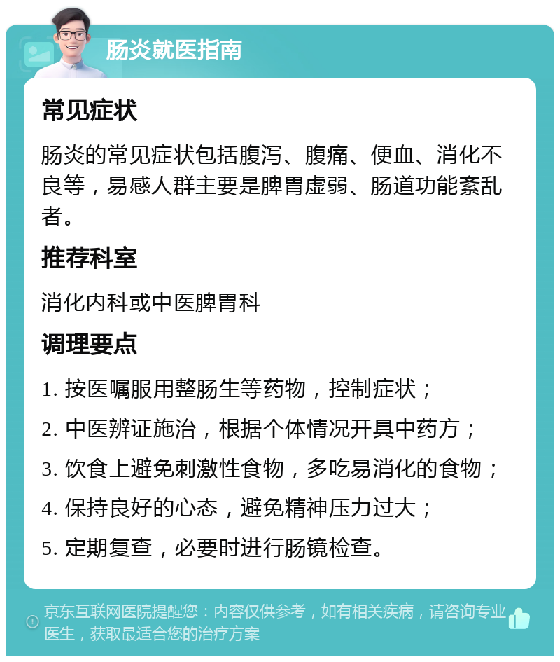 肠炎就医指南 常见症状 肠炎的常见症状包括腹泻、腹痛、便血、消化不良等，易感人群主要是脾胃虚弱、肠道功能紊乱者。 推荐科室 消化内科或中医脾胃科 调理要点 1. 按医嘱服用整肠生等药物，控制症状； 2. 中医辨证施治，根据个体情况开具中药方； 3. 饮食上避免刺激性食物，多吃易消化的食物； 4. 保持良好的心态，避免精神压力过大； 5. 定期复查，必要时进行肠镜检查。