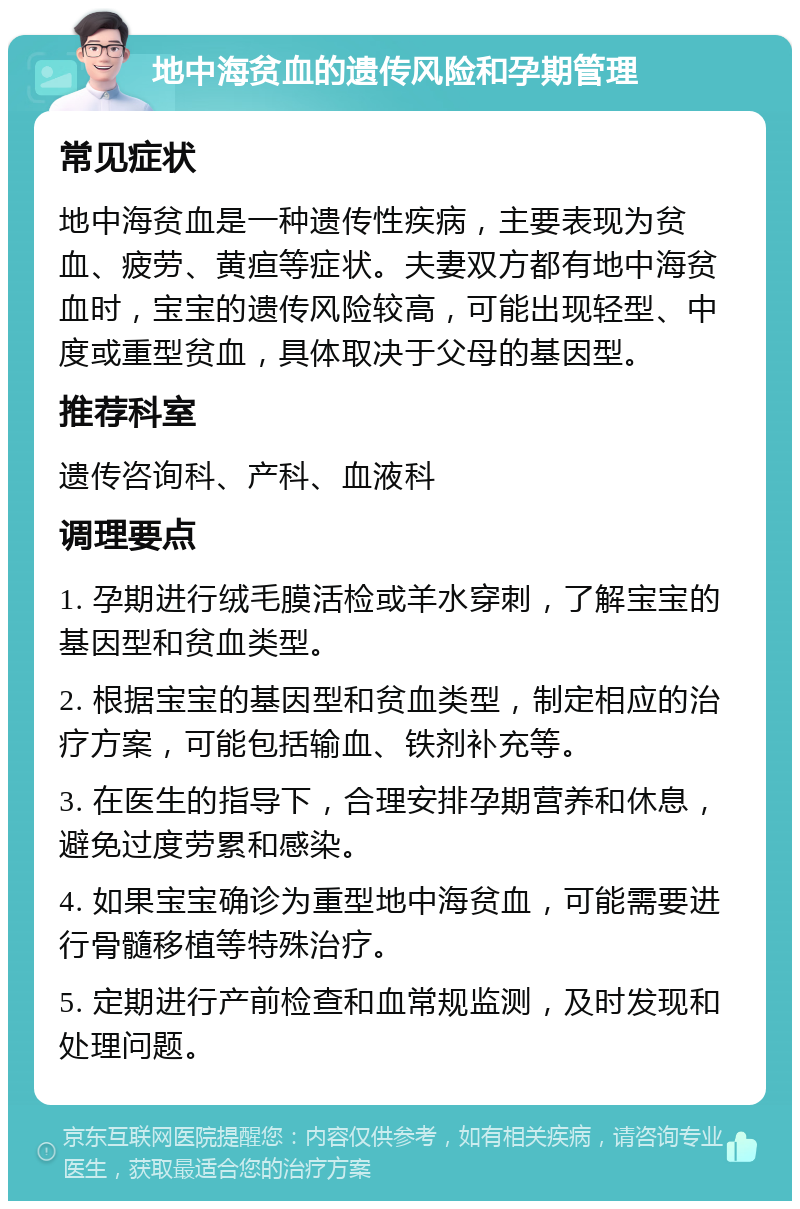 地中海贫血的遗传风险和孕期管理 常见症状 地中海贫血是一种遗传性疾病，主要表现为贫血、疲劳、黄疸等症状。夫妻双方都有地中海贫血时，宝宝的遗传风险较高，可能出现轻型、中度或重型贫血，具体取决于父母的基因型。 推荐科室 遗传咨询科、产科、血液科 调理要点 1. 孕期进行绒毛膜活检或羊水穿刺，了解宝宝的基因型和贫血类型。 2. 根据宝宝的基因型和贫血类型，制定相应的治疗方案，可能包括输血、铁剂补充等。 3. 在医生的指导下，合理安排孕期营养和休息，避免过度劳累和感染。 4. 如果宝宝确诊为重型地中海贫血，可能需要进行骨髓移植等特殊治疗。 5. 定期进行产前检查和血常规监测，及时发现和处理问题。