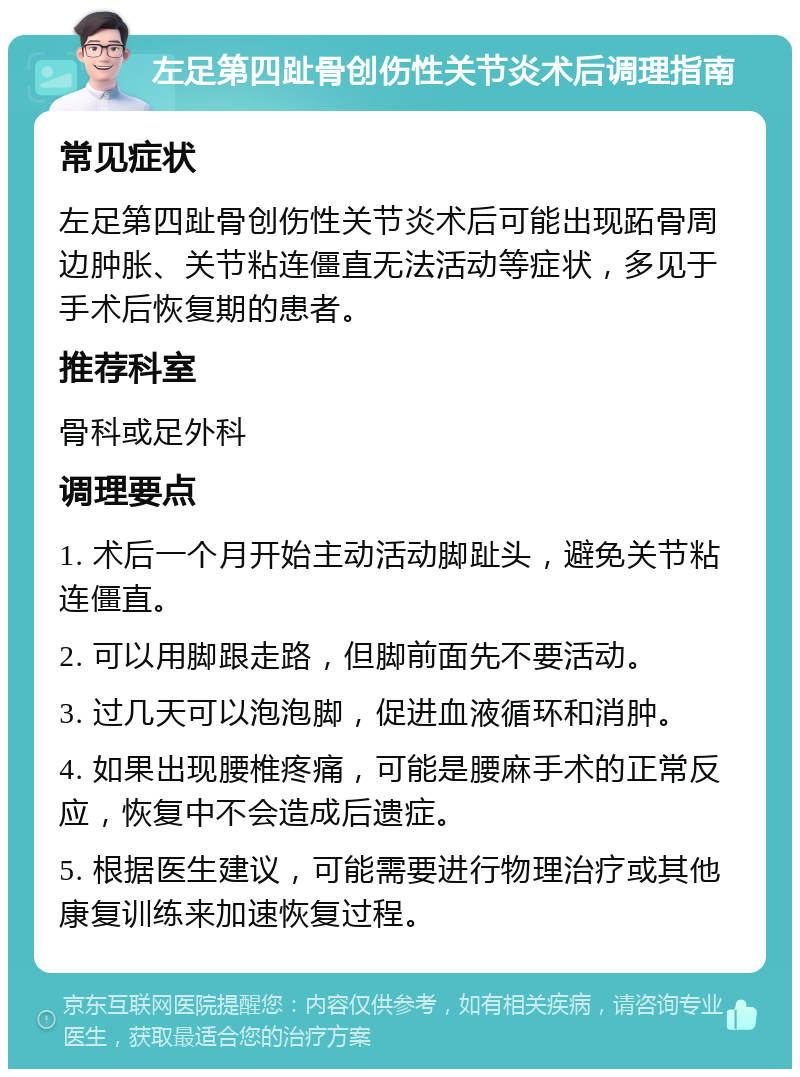 左足第四趾骨创伤性关节炎术后调理指南 常见症状 左足第四趾骨创伤性关节炎术后可能出现跖骨周边肿胀、关节粘连僵直无法活动等症状，多见于手术后恢复期的患者。 推荐科室 骨科或足外科 调理要点 1. 术后一个月开始主动活动脚趾头，避免关节粘连僵直。 2. 可以用脚跟走路，但脚前面先不要活动。 3. 过几天可以泡泡脚，促进血液循环和消肿。 4. 如果出现腰椎疼痛，可能是腰麻手术的正常反应，恢复中不会造成后遗症。 5. 根据医生建议，可能需要进行物理治疗或其他康复训练来加速恢复过程。