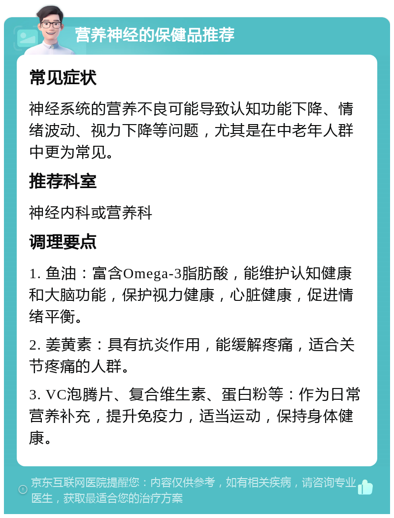 营养神经的保健品推荐 常见症状 神经系统的营养不良可能导致认知功能下降、情绪波动、视力下降等问题，尤其是在中老年人群中更为常见。 推荐科室 神经内科或营养科 调理要点 1. 鱼油：富含Omega-3脂肪酸，能维护认知健康和大脑功能，保护视力健康，心脏健康，促进情绪平衡。 2. 姜黄素：具有抗炎作用，能缓解疼痛，适合关节疼痛的人群。 3. VC泡腾片、复合维生素、蛋白粉等：作为日常营养补充，提升免疫力，适当运动，保持身体健康。