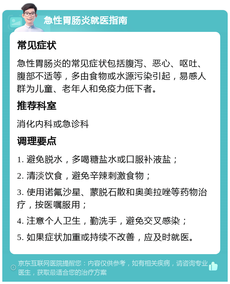 急性胃肠炎就医指南 常见症状 急性胃肠炎的常见症状包括腹泻、恶心、呕吐、腹部不适等，多由食物或水源污染引起，易感人群为儿童、老年人和免疫力低下者。 推荐科室 消化内科或急诊科 调理要点 1. 避免脱水，多喝糖盐水或口服补液盐； 2. 清淡饮食，避免辛辣刺激食物； 3. 使用诺氟沙星、蒙脱石散和奥美拉唑等药物治疗，按医嘱服用； 4. 注意个人卫生，勤洗手，避免交叉感染； 5. 如果症状加重或持续不改善，应及时就医。