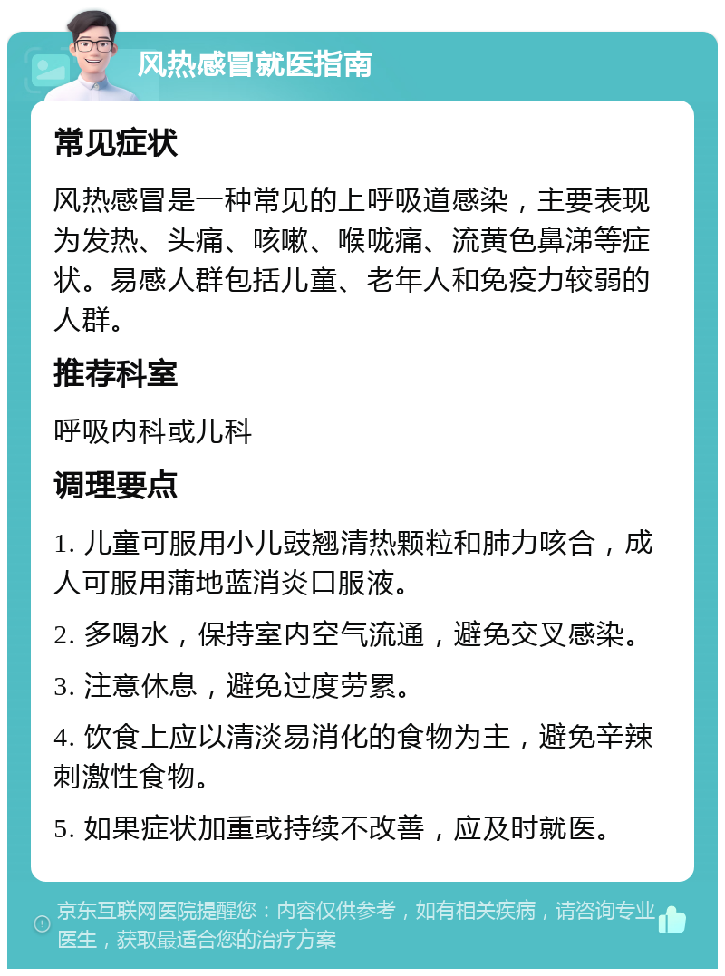 风热感冒就医指南 常见症状 风热感冒是一种常见的上呼吸道感染，主要表现为发热、头痛、咳嗽、喉咙痛、流黄色鼻涕等症状。易感人群包括儿童、老年人和免疫力较弱的人群。 推荐科室 呼吸内科或儿科 调理要点 1. 儿童可服用小儿豉翘清热颗粒和肺力咳合，成人可服用蒲地蓝消炎口服液。 2. 多喝水，保持室内空气流通，避免交叉感染。 3. 注意休息，避免过度劳累。 4. 饮食上应以清淡易消化的食物为主，避免辛辣刺激性食物。 5. 如果症状加重或持续不改善，应及时就医。