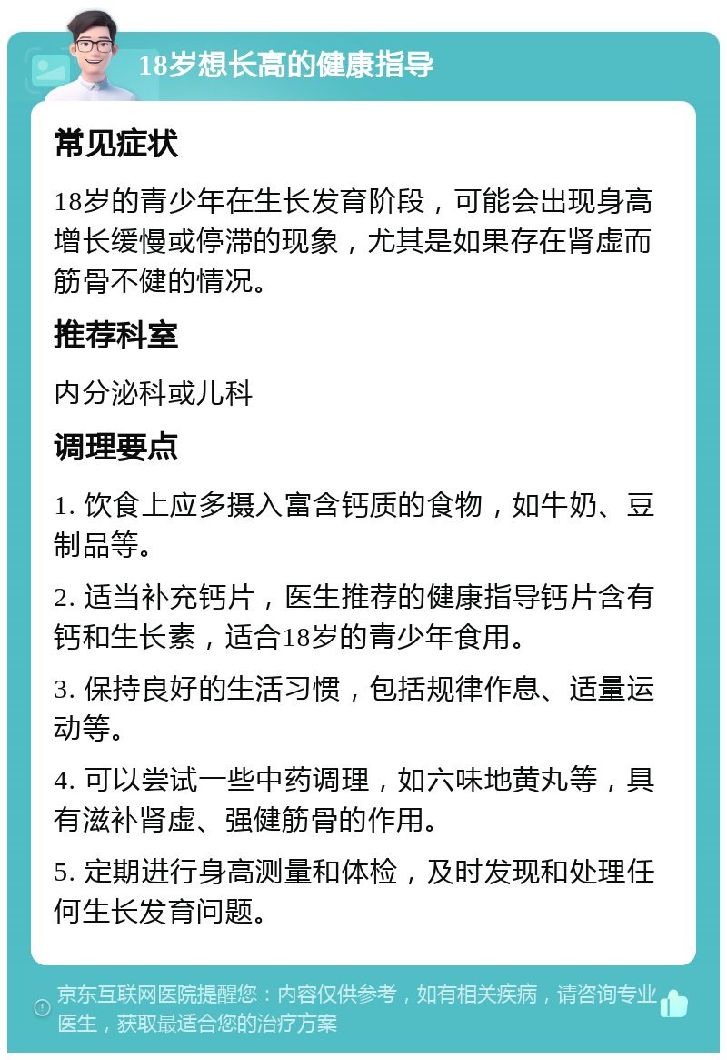 18岁想长高的健康指导 常见症状 18岁的青少年在生长发育阶段，可能会出现身高增长缓慢或停滞的现象，尤其是如果存在肾虚而筋骨不健的情况。 推荐科室 内分泌科或儿科 调理要点 1. 饮食上应多摄入富含钙质的食物，如牛奶、豆制品等。 2. 适当补充钙片，医生推荐的健康指导钙片含有钙和生长素，适合18岁的青少年食用。 3. 保持良好的生活习惯，包括规律作息、适量运动等。 4. 可以尝试一些中药调理，如六味地黄丸等，具有滋补肾虚、强健筋骨的作用。 5. 定期进行身高测量和体检，及时发现和处理任何生长发育问题。