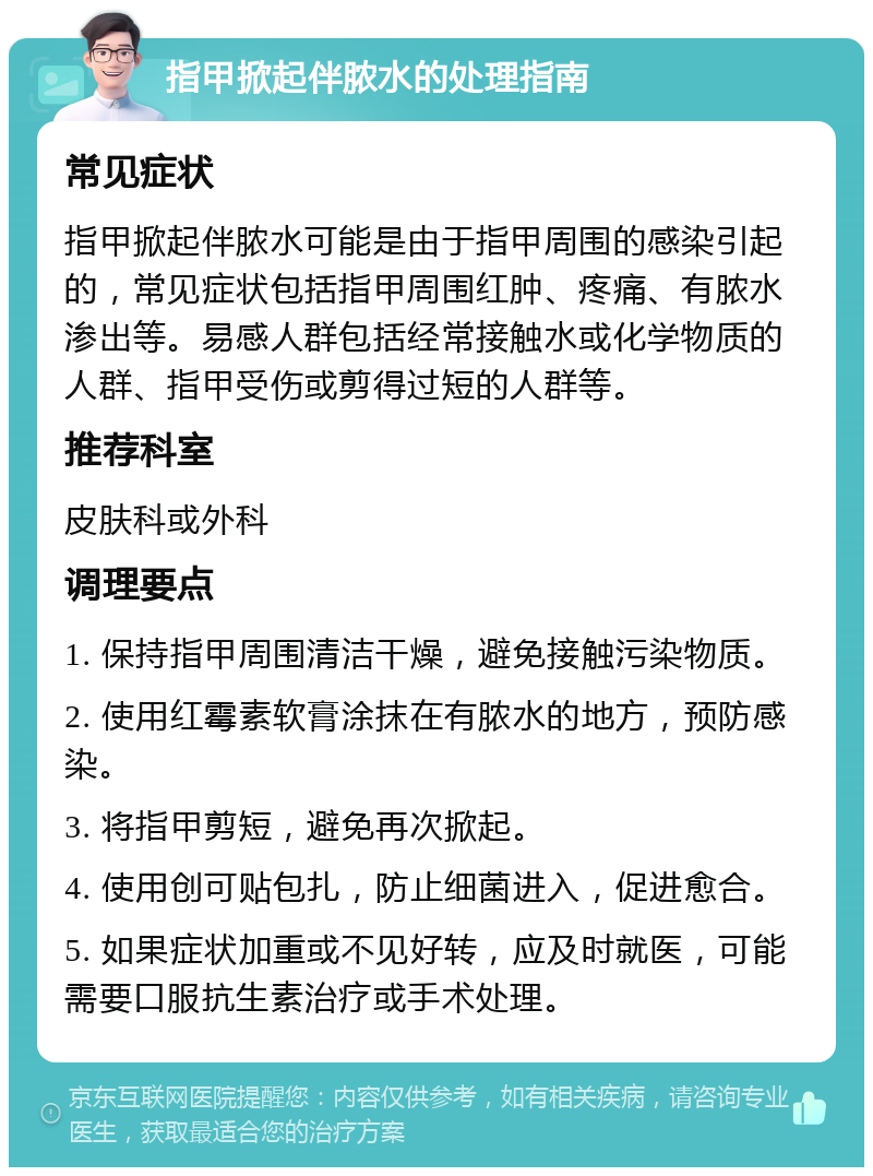 指甲掀起伴脓水的处理指南 常见症状 指甲掀起伴脓水可能是由于指甲周围的感染引起的，常见症状包括指甲周围红肿、疼痛、有脓水渗出等。易感人群包括经常接触水或化学物质的人群、指甲受伤或剪得过短的人群等。 推荐科室 皮肤科或外科 调理要点 1. 保持指甲周围清洁干燥，避免接触污染物质。 2. 使用红霉素软膏涂抹在有脓水的地方，预防感染。 3. 将指甲剪短，避免再次掀起。 4. 使用创可贴包扎，防止细菌进入，促进愈合。 5. 如果症状加重或不见好转，应及时就医，可能需要口服抗生素治疗或手术处理。