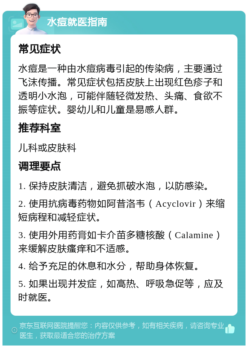 水痘就医指南 常见症状 水痘是一种由水痘病毒引起的传染病，主要通过飞沫传播。常见症状包括皮肤上出现红色疹子和透明小水泡，可能伴随轻微发热、头痛、食欲不振等症状。婴幼儿和儿童是易感人群。 推荐科室 儿科或皮肤科 调理要点 1. 保持皮肤清洁，避免抓破水泡，以防感染。 2. 使用抗病毒药物如阿昔洛韦（Acyclovir）来缩短病程和减轻症状。 3. 使用外用药膏如卡介苗多糖核酸（Calamine）来缓解皮肤瘙痒和不适感。 4. 给予充足的休息和水分，帮助身体恢复。 5. 如果出现并发症，如高热、呼吸急促等，应及时就医。