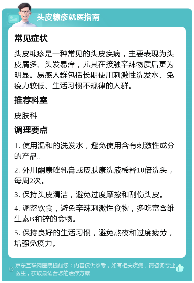 头皮糠疹就医指南 常见症状 头皮糠疹是一种常见的头皮疾病，主要表现为头皮屑多、头发易痒，尤其在接触辛辣物质后更为明显。易感人群包括长期使用刺激性洗发水、免疫力较低、生活习惯不规律的人群。 推荐科室 皮肤科 调理要点 1. 使用温和的洗发水，避免使用含有刺激性成分的产品。 2. 外用酮康唑乳膏或皮肤康洗液稀释10倍洗头，每周2次。 3. 保持头皮清洁，避免过度摩擦和刮伤头皮。 4. 调整饮食，避免辛辣刺激性食物，多吃富含维生素B和锌的食物。 5. 保持良好的生活习惯，避免熬夜和过度疲劳，增强免疫力。