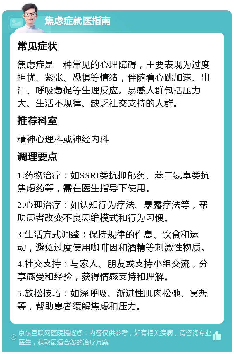 焦虑症就医指南 常见症状 焦虑症是一种常见的心理障碍，主要表现为过度担忧、紧张、恐惧等情绪，伴随着心跳加速、出汗、呼吸急促等生理反应。易感人群包括压力大、生活不规律、缺乏社交支持的人群。 推荐科室 精神心理科或神经内科 调理要点 1.药物治疗：如SSRI类抗抑郁药、苯二氮卓类抗焦虑药等，需在医生指导下使用。 2.心理治疗：如认知行为疗法、暴露疗法等，帮助患者改变不良思维模式和行为习惯。 3.生活方式调整：保持规律的作息、饮食和运动，避免过度使用咖啡因和酒精等刺激性物质。 4.社交支持：与家人、朋友或支持小组交流，分享感受和经验，获得情感支持和理解。 5.放松技巧：如深呼吸、渐进性肌肉松弛、冥想等，帮助患者缓解焦虑和压力。