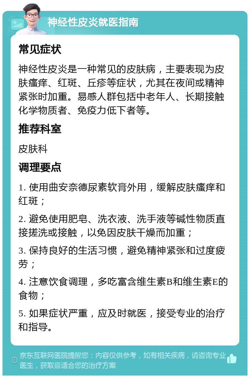 神经性皮炎就医指南 常见症状 神经性皮炎是一种常见的皮肤病，主要表现为皮肤瘙痒、红斑、丘疹等症状，尤其在夜间或精神紧张时加重。易感人群包括中老年人、长期接触化学物质者、免疫力低下者等。 推荐科室 皮肤科 调理要点 1. 使用曲安奈德尿素软膏外用，缓解皮肤瘙痒和红斑； 2. 避免使用肥皂、洗衣液、洗手液等碱性物质直接搓洗或接触，以免因皮肤干燥而加重； 3. 保持良好的生活习惯，避免精神紧张和过度疲劳； 4. 注意饮食调理，多吃富含维生素B和维生素E的食物； 5. 如果症状严重，应及时就医，接受专业的治疗和指导。