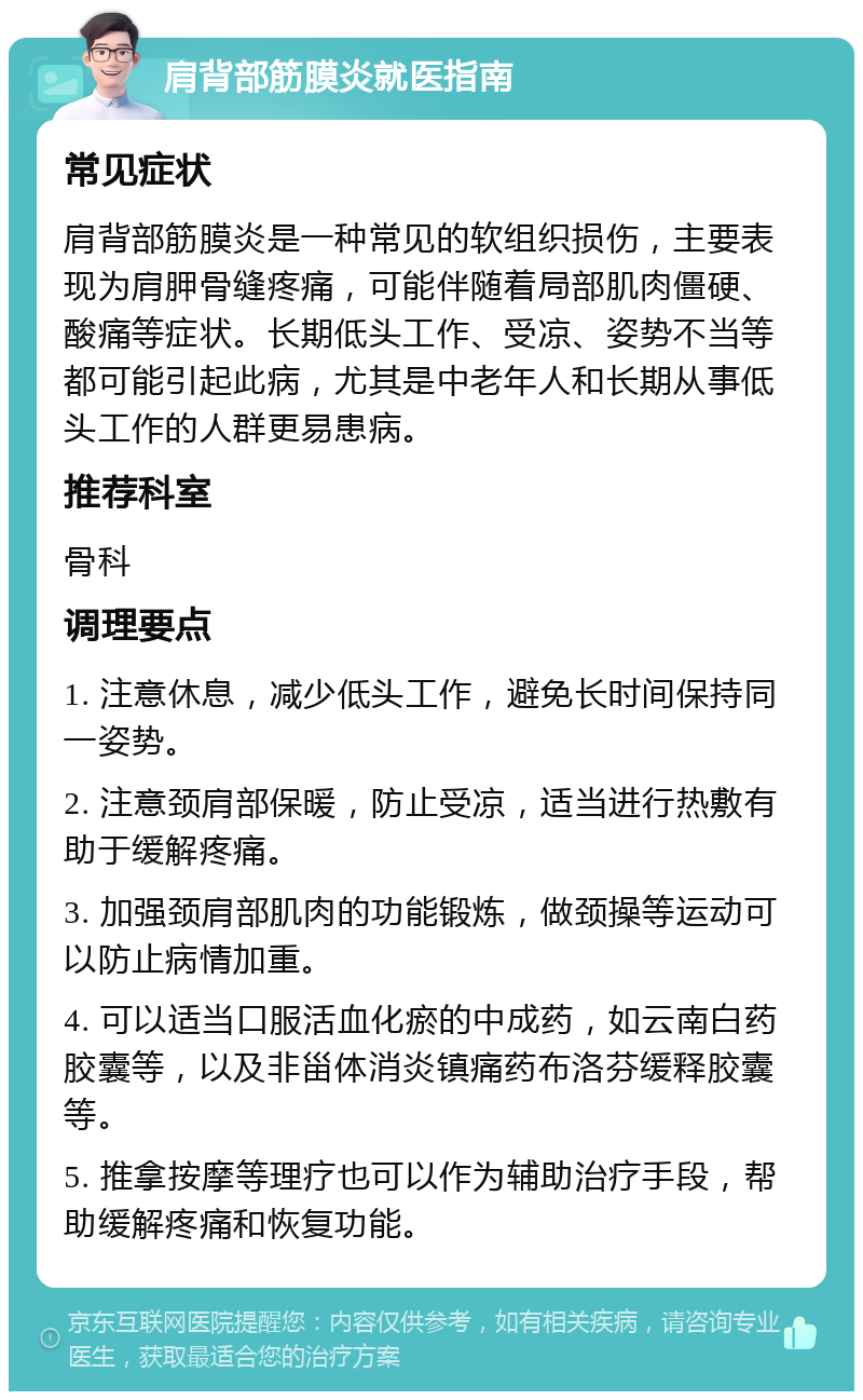 肩背部筋膜炎就医指南 常见症状 肩背部筋膜炎是一种常见的软组织损伤，主要表现为肩胛骨缝疼痛，可能伴随着局部肌肉僵硬、酸痛等症状。长期低头工作、受凉、姿势不当等都可能引起此病，尤其是中老年人和长期从事低头工作的人群更易患病。 推荐科室 骨科 调理要点 1. 注意休息，减少低头工作，避免长时间保持同一姿势。 2. 注意颈肩部保暖，防止受凉，适当进行热敷有助于缓解疼痛。 3. 加强颈肩部肌肉的功能锻炼，做颈操等运动可以防止病情加重。 4. 可以适当口服活血化瘀的中成药，如云南白药胶囊等，以及非甾体消炎镇痛药布洛芬缓释胶囊等。 5. 推拿按摩等理疗也可以作为辅助治疗手段，帮助缓解疼痛和恢复功能。