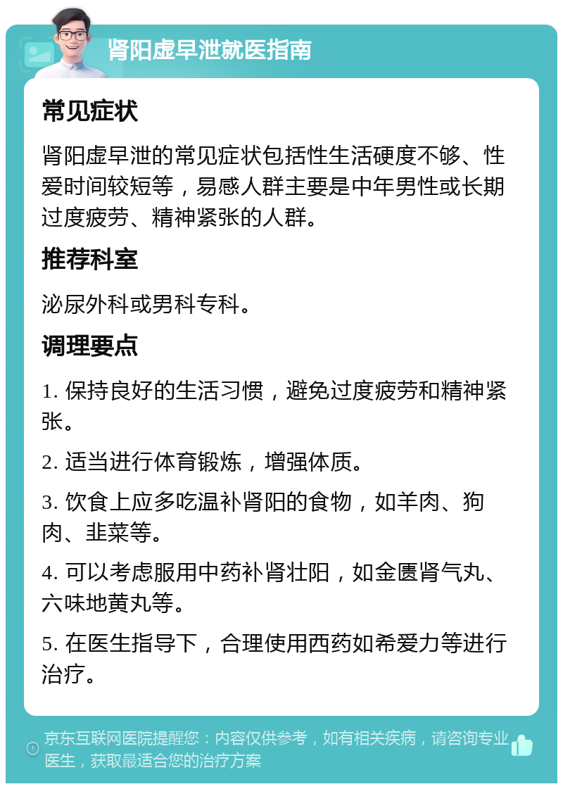 肾阳虚早泄就医指南 常见症状 肾阳虚早泄的常见症状包括性生活硬度不够、性爱时间较短等，易感人群主要是中年男性或长期过度疲劳、精神紧张的人群。 推荐科室 泌尿外科或男科专科。 调理要点 1. 保持良好的生活习惯，避免过度疲劳和精神紧张。 2. 适当进行体育锻炼，增强体质。 3. 饮食上应多吃温补肾阳的食物，如羊肉、狗肉、韭菜等。 4. 可以考虑服用中药补肾壮阳，如金匮肾气丸、六味地黄丸等。 5. 在医生指导下，合理使用西药如希爱力等进行治疗。