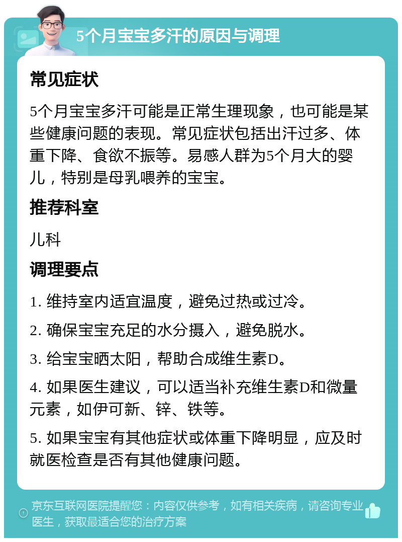 5个月宝宝多汗的原因与调理 常见症状 5个月宝宝多汗可能是正常生理现象，也可能是某些健康问题的表现。常见症状包括出汗过多、体重下降、食欲不振等。易感人群为5个月大的婴儿，特别是母乳喂养的宝宝。 推荐科室 儿科 调理要点 1. 维持室内适宜温度，避免过热或过冷。 2. 确保宝宝充足的水分摄入，避免脱水。 3. 给宝宝晒太阳，帮助合成维生素D。 4. 如果医生建议，可以适当补充维生素D和微量元素，如伊可新、锌、铁等。 5. 如果宝宝有其他症状或体重下降明显，应及时就医检查是否有其他健康问题。