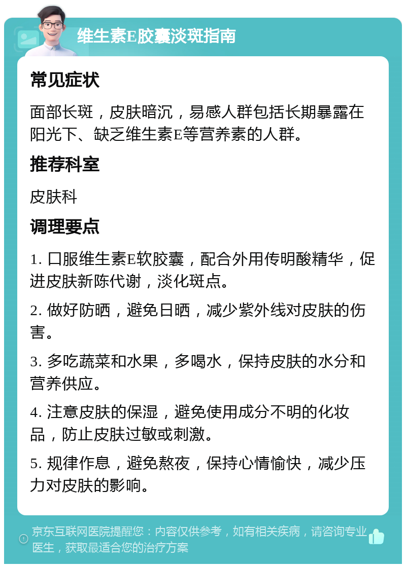 维生素E胶囊淡斑指南 常见症状 面部长斑，皮肤暗沉，易感人群包括长期暴露在阳光下、缺乏维生素E等营养素的人群。 推荐科室 皮肤科 调理要点 1. 口服维生素E软胶囊，配合外用传明酸精华，促进皮肤新陈代谢，淡化斑点。 2. 做好防晒，避免日晒，减少紫外线对皮肤的伤害。 3. 多吃蔬菜和水果，多喝水，保持皮肤的水分和营养供应。 4. 注意皮肤的保湿，避免使用成分不明的化妆品，防止皮肤过敏或刺激。 5. 规律作息，避免熬夜，保持心情愉快，减少压力对皮肤的影响。