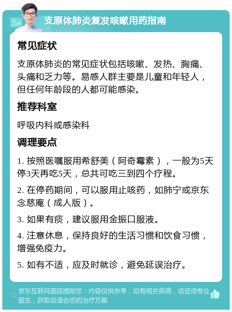 支原体肺炎复发咳嗽用药指南 常见症状 支原体肺炎的常见症状包括咳嗽、发热、胸痛、头痛和乏力等。易感人群主要是儿童和年轻人，但任何年龄段的人都可能感染。 推荐科室 呼吸内科或感染科 调理要点 1. 按照医嘱服用希舒美（阿奇霉素），一般为5天停3天再吃5天，总共可吃三到四个疗程。 2. 在停药期间，可以服用止咳药，如肺宁或京东念慈庵（成人版）。 3. 如果有痰，建议服用金振口服液。 4. 注意休息，保持良好的生活习惯和饮食习惯，增强免疫力。 5. 如有不适，应及时就诊，避免延误治疗。