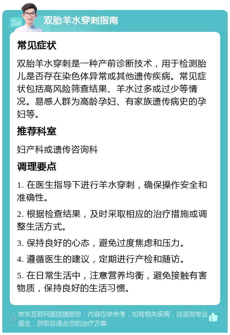 双胎羊水穿刺指南 常见症状 双胎羊水穿刺是一种产前诊断技术，用于检测胎儿是否存在染色体异常或其他遗传疾病。常见症状包括高风险筛查结果、羊水过多或过少等情况。易感人群为高龄孕妇、有家族遗传病史的孕妇等。 推荐科室 妇产科或遗传咨询科 调理要点 1. 在医生指导下进行羊水穿刺，确保操作安全和准确性。 2. 根据检查结果，及时采取相应的治疗措施或调整生活方式。 3. 保持良好的心态，避免过度焦虑和压力。 4. 遵循医生的建议，定期进行产检和随访。 5. 在日常生活中，注意营养均衡，避免接触有害物质，保持良好的生活习惯。