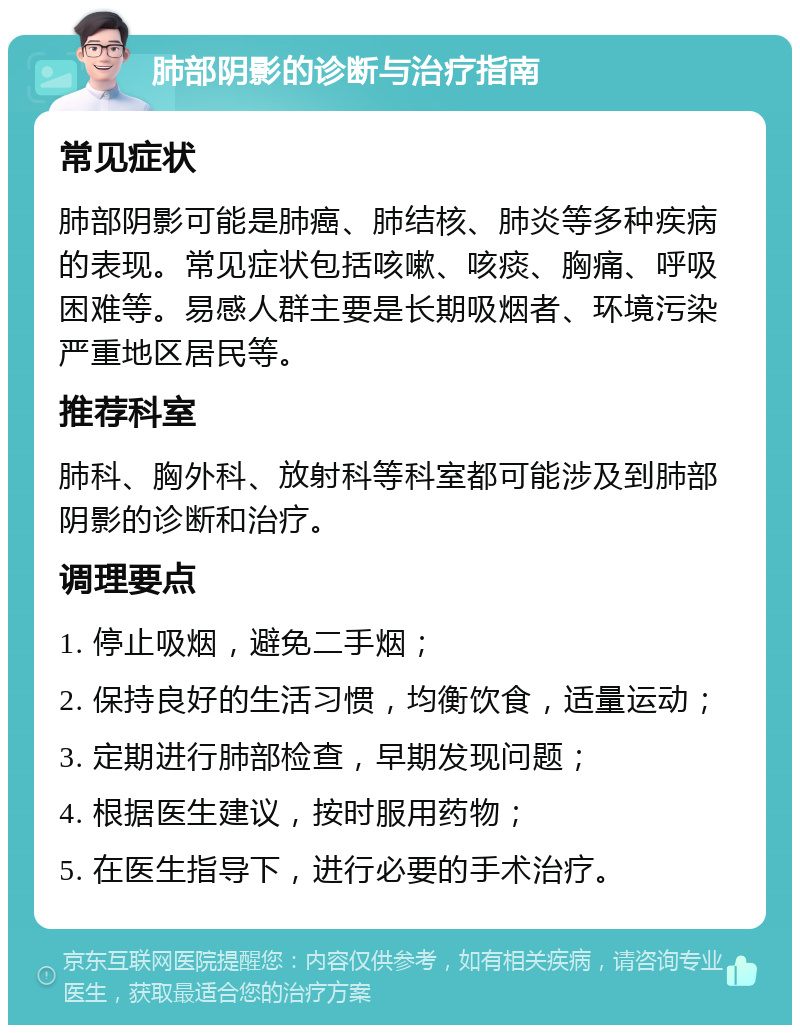 肺部阴影的诊断与治疗指南 常见症状 肺部阴影可能是肺癌、肺结核、肺炎等多种疾病的表现。常见症状包括咳嗽、咳痰、胸痛、呼吸困难等。易感人群主要是长期吸烟者、环境污染严重地区居民等。 推荐科室 肺科、胸外科、放射科等科室都可能涉及到肺部阴影的诊断和治疗。 调理要点 1. 停止吸烟，避免二手烟； 2. 保持良好的生活习惯，均衡饮食，适量运动； 3. 定期进行肺部检查，早期发现问题； 4. 根据医生建议，按时服用药物； 5. 在医生指导下，进行必要的手术治疗。