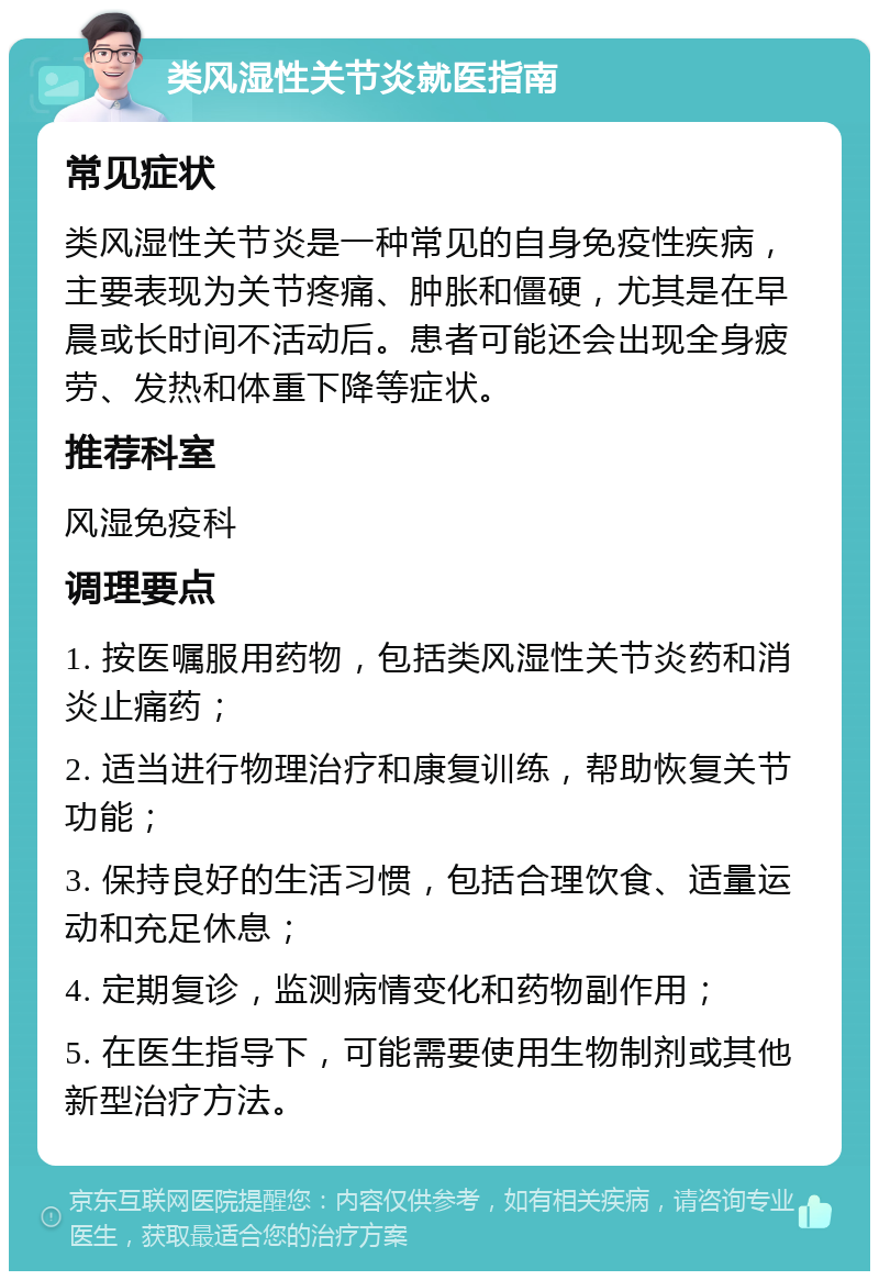 类风湿性关节炎就医指南 常见症状 类风湿性关节炎是一种常见的自身免疫性疾病，主要表现为关节疼痛、肿胀和僵硬，尤其是在早晨或长时间不活动后。患者可能还会出现全身疲劳、发热和体重下降等症状。 推荐科室 风湿免疫科 调理要点 1. 按医嘱服用药物，包括类风湿性关节炎药和消炎止痛药； 2. 适当进行物理治疗和康复训练，帮助恢复关节功能； 3. 保持良好的生活习惯，包括合理饮食、适量运动和充足休息； 4. 定期复诊，监测病情变化和药物副作用； 5. 在医生指导下，可能需要使用生物制剂或其他新型治疗方法。