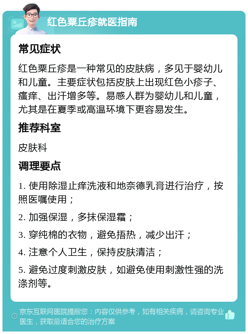 红色粟丘疹就医指南 常见症状 红色粟丘疹是一种常见的皮肤病，多见于婴幼儿和儿童。主要症状包括皮肤上出现红色小疹子、瘙痒、出汗增多等。易感人群为婴幼儿和儿童，尤其是在夏季或高温环境下更容易发生。 推荐科室 皮肤科 调理要点 1. 使用除湿止痒洗液和地奈德乳膏进行治疗，按照医嘱使用； 2. 加强保湿，多抹保湿霜； 3. 穿纯棉的衣物，避免捂热，减少出汗； 4. 注意个人卫生，保持皮肤清洁； 5. 避免过度刺激皮肤，如避免使用刺激性强的洗涤剂等。