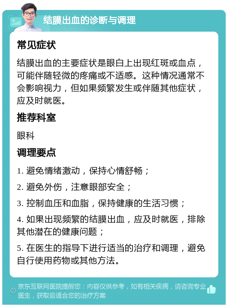 结膜出血的诊断与调理 常见症状 结膜出血的主要症状是眼白上出现红斑或血点，可能伴随轻微的疼痛或不适感。这种情况通常不会影响视力，但如果频繁发生或伴随其他症状，应及时就医。 推荐科室 眼科 调理要点 1. 避免情绪激动，保持心情舒畅； 2. 避免外伤，注意眼部安全； 3. 控制血压和血脂，保持健康的生活习惯； 4. 如果出现频繁的结膜出血，应及时就医，排除其他潜在的健康问题； 5. 在医生的指导下进行适当的治疗和调理，避免自行使用药物或其他方法。