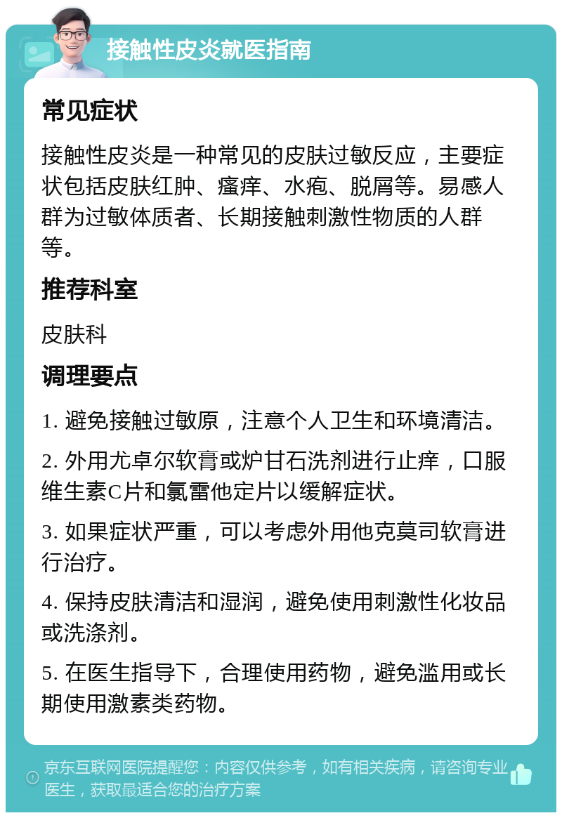 接触性皮炎就医指南 常见症状 接触性皮炎是一种常见的皮肤过敏反应，主要症状包括皮肤红肿、瘙痒、水疱、脱屑等。易感人群为过敏体质者、长期接触刺激性物质的人群等。 推荐科室 皮肤科 调理要点 1. 避免接触过敏原，注意个人卫生和环境清洁。 2. 外用尤卓尔软膏或炉甘石洗剂进行止痒，口服维生素C片和氯雷他定片以缓解症状。 3. 如果症状严重，可以考虑外用他克莫司软膏进行治疗。 4. 保持皮肤清洁和湿润，避免使用刺激性化妆品或洗涤剂。 5. 在医生指导下，合理使用药物，避免滥用或长期使用激素类药物。