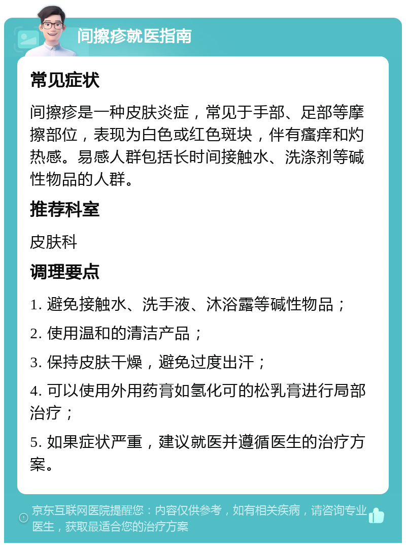 间擦疹就医指南 常见症状 间擦疹是一种皮肤炎症，常见于手部、足部等摩擦部位，表现为白色或红色斑块，伴有瘙痒和灼热感。易感人群包括长时间接触水、洗涤剂等碱性物品的人群。 推荐科室 皮肤科 调理要点 1. 避免接触水、洗手液、沐浴露等碱性物品； 2. 使用温和的清洁产品； 3. 保持皮肤干燥，避免过度出汗； 4. 可以使用外用药膏如氢化可的松乳膏进行局部治疗； 5. 如果症状严重，建议就医并遵循医生的治疗方案。