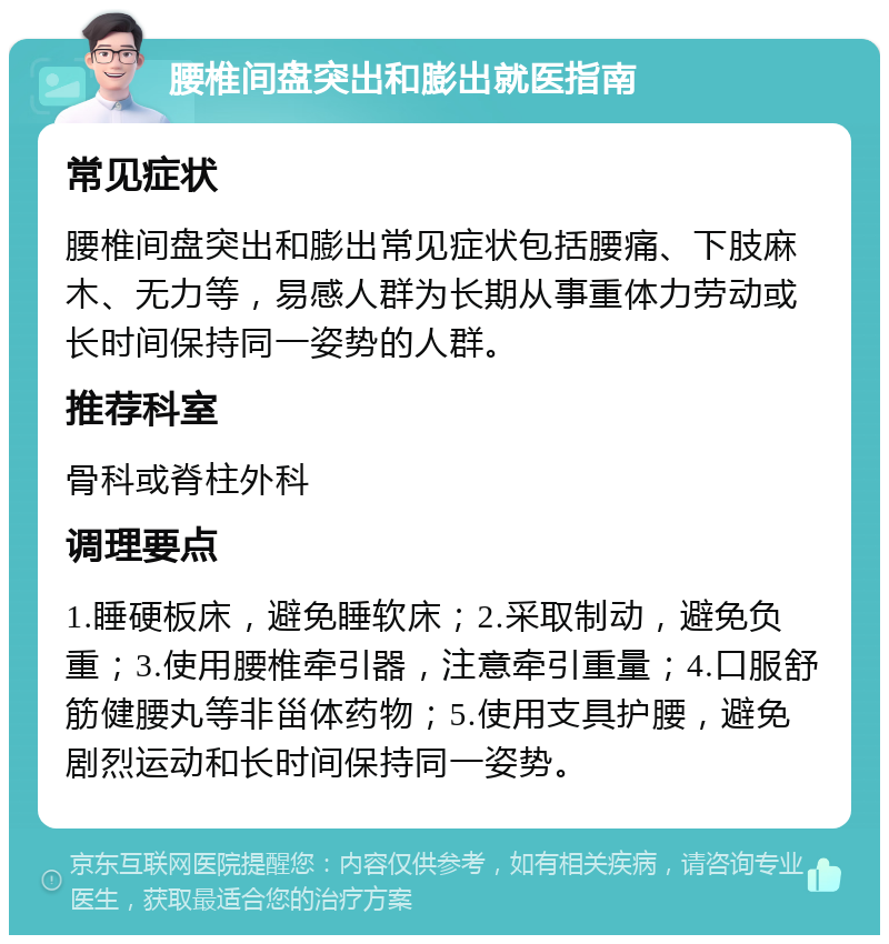 腰椎间盘突出和膨出就医指南 常见症状 腰椎间盘突出和膨出常见症状包括腰痛、下肢麻木、无力等，易感人群为长期从事重体力劳动或长时间保持同一姿势的人群。 推荐科室 骨科或脊柱外科 调理要点 1.睡硬板床，避免睡软床；2.采取制动，避免负重；3.使用腰椎牵引器，注意牵引重量；4.口服舒筋健腰丸等非甾体药物；5.使用支具护腰，避免剧烈运动和长时间保持同一姿势。