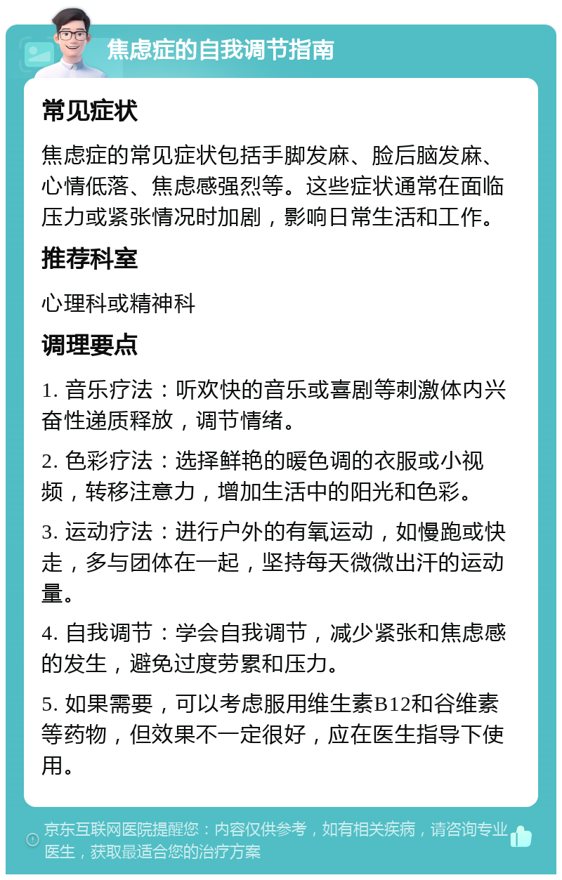 焦虑症的自我调节指南 常见症状 焦虑症的常见症状包括手脚发麻、脸后脑发麻、心情低落、焦虑感强烈等。这些症状通常在面临压力或紧张情况时加剧，影响日常生活和工作。 推荐科室 心理科或精神科 调理要点 1. 音乐疗法：听欢快的音乐或喜剧等刺激体内兴奋性递质释放，调节情绪。 2. 色彩疗法：选择鲜艳的暖色调的衣服或小视频，转移注意力，增加生活中的阳光和色彩。 3. 运动疗法：进行户外的有氧运动，如慢跑或快走，多与团体在一起，坚持每天微微出汗的运动量。 4. 自我调节：学会自我调节，减少紧张和焦虑感的发生，避免过度劳累和压力。 5. 如果需要，可以考虑服用维生素B12和谷维素等药物，但效果不一定很好，应在医生指导下使用。