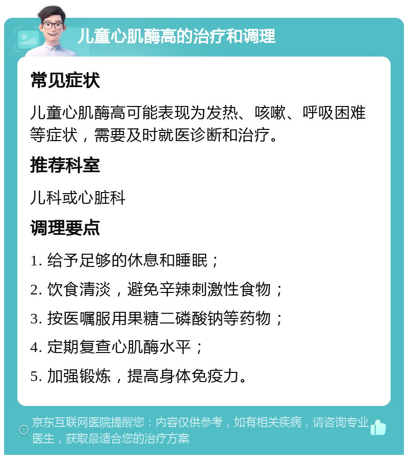 儿童心肌酶高的治疗和调理 常见症状 儿童心肌酶高可能表现为发热、咳嗽、呼吸困难等症状，需要及时就医诊断和治疗。 推荐科室 儿科或心脏科 调理要点 1. 给予足够的休息和睡眠； 2. 饮食清淡，避免辛辣刺激性食物； 3. 按医嘱服用果糖二磷酸钠等药物； 4. 定期复查心肌酶水平； 5. 加强锻炼，提高身体免疫力。