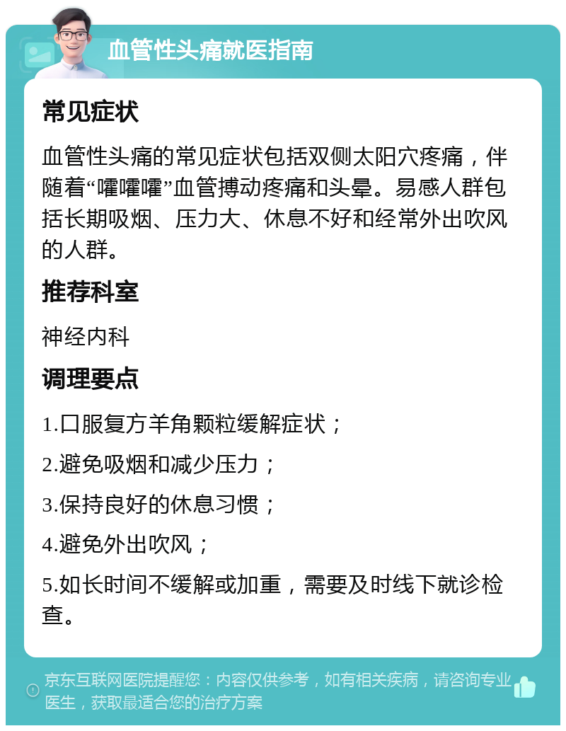 血管性头痛就医指南 常见症状 血管性头痛的常见症状包括双侧太阳穴疼痛，伴随着“嚯嚯嚯”血管搏动疼痛和头晕。易感人群包括长期吸烟、压力大、休息不好和经常外出吹风的人群。 推荐科室 神经内科 调理要点 1.口服复方羊角颗粒缓解症状； 2.避免吸烟和减少压力； 3.保持良好的休息习惯； 4.避免外出吹风； 5.如长时间不缓解或加重，需要及时线下就诊检查。