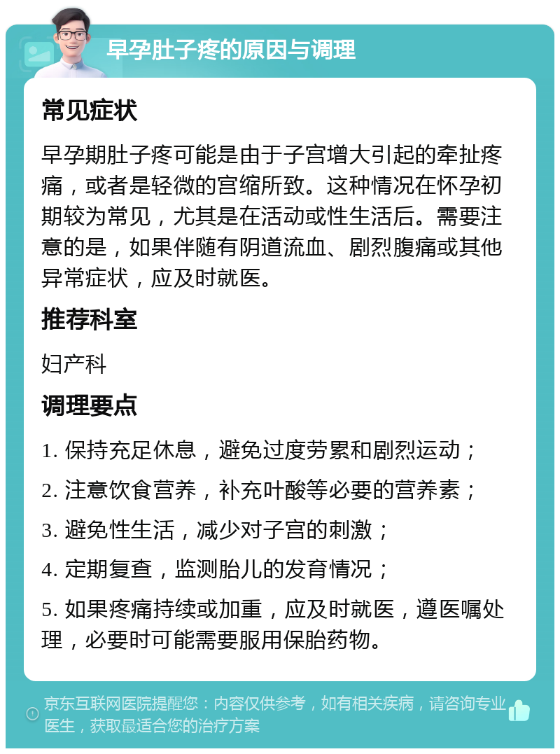 早孕肚子疼的原因与调理 常见症状 早孕期肚子疼可能是由于子宫增大引起的牵扯疼痛，或者是轻微的宫缩所致。这种情况在怀孕初期较为常见，尤其是在活动或性生活后。需要注意的是，如果伴随有阴道流血、剧烈腹痛或其他异常症状，应及时就医。 推荐科室 妇产科 调理要点 1. 保持充足休息，避免过度劳累和剧烈运动； 2. 注意饮食营养，补充叶酸等必要的营养素； 3. 避免性生活，减少对子宫的刺激； 4. 定期复查，监测胎儿的发育情况； 5. 如果疼痛持续或加重，应及时就医，遵医嘱处理，必要时可能需要服用保胎药物。