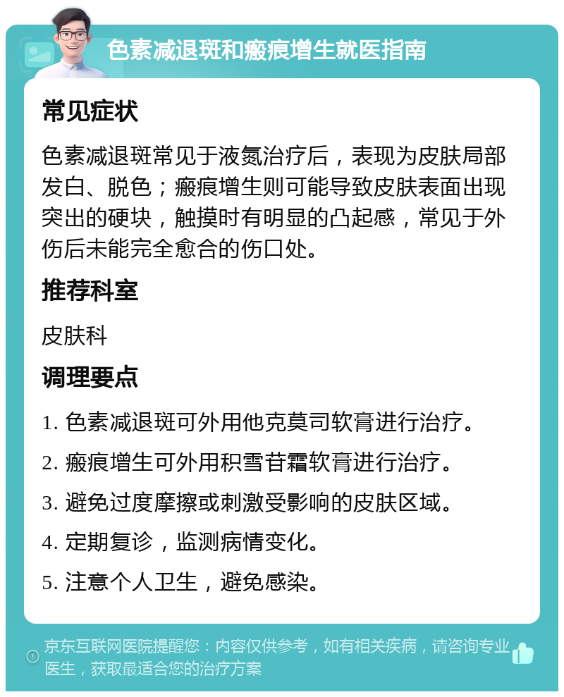 色素减退斑和瘢痕增生就医指南 常见症状 色素减退斑常见于液氮治疗后，表现为皮肤局部发白、脱色；瘢痕增生则可能导致皮肤表面出现突出的硬块，触摸时有明显的凸起感，常见于外伤后未能完全愈合的伤口处。 推荐科室 皮肤科 调理要点 1. 色素减退斑可外用他克莫司软膏进行治疗。 2. 瘢痕增生可外用积雪苷霜软膏进行治疗。 3. 避免过度摩擦或刺激受影响的皮肤区域。 4. 定期复诊，监测病情变化。 5. 注意个人卫生，避免感染。