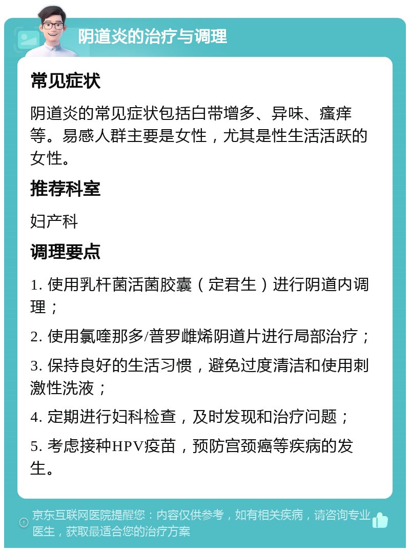 阴道炎的治疗与调理 常见症状 阴道炎的常见症状包括白带增多、异味、瘙痒等。易感人群主要是女性，尤其是性生活活跃的女性。 推荐科室 妇产科 调理要点 1. 使用乳杆菌活菌胶囊（定君生）进行阴道内调理； 2. 使用氯喹那多/普罗雌烯阴道片进行局部治疗； 3. 保持良好的生活习惯，避免过度清洁和使用刺激性洗液； 4. 定期进行妇科检查，及时发现和治疗问题； 5. 考虑接种HPV疫苗，预防宫颈癌等疾病的发生。