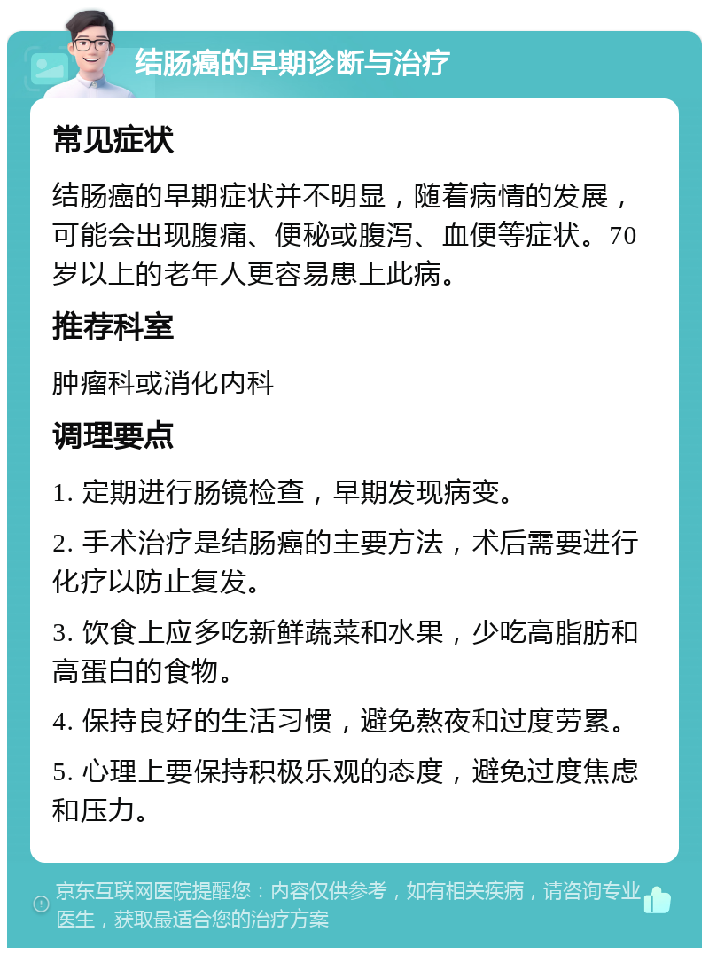 结肠癌的早期诊断与治疗 常见症状 结肠癌的早期症状并不明显，随着病情的发展，可能会出现腹痛、便秘或腹泻、血便等症状。70岁以上的老年人更容易患上此病。 推荐科室 肿瘤科或消化内科 调理要点 1. 定期进行肠镜检查，早期发现病变。 2. 手术治疗是结肠癌的主要方法，术后需要进行化疗以防止复发。 3. 饮食上应多吃新鲜蔬菜和水果，少吃高脂肪和高蛋白的食物。 4. 保持良好的生活习惯，避免熬夜和过度劳累。 5. 心理上要保持积极乐观的态度，避免过度焦虑和压力。