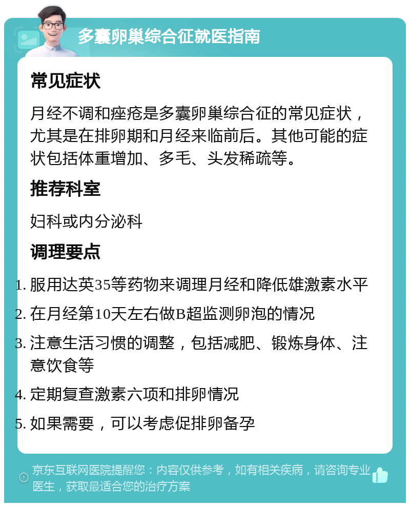 多囊卵巢综合征就医指南 常见症状 月经不调和痤疮是多囊卵巢综合征的常见症状，尤其是在排卵期和月经来临前后。其他可能的症状包括体重增加、多毛、头发稀疏等。 推荐科室 妇科或内分泌科 调理要点 服用达英35等药物来调理月经和降低雄激素水平 在月经第10天左右做B超监测卵泡的情况 注意生活习惯的调整，包括减肥、锻炼身体、注意饮食等 定期复查激素六项和排卵情况 如果需要，可以考虑促排卵备孕