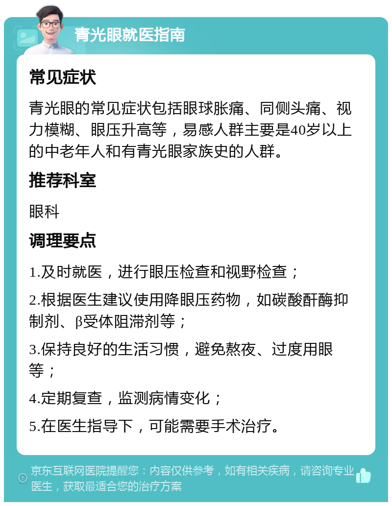 青光眼就医指南 常见症状 青光眼的常见症状包括眼球胀痛、同侧头痛、视力模糊、眼压升高等，易感人群主要是40岁以上的中老年人和有青光眼家族史的人群。 推荐科室 眼科 调理要点 1.及时就医，进行眼压检查和视野检查； 2.根据医生建议使用降眼压药物，如碳酸酐酶抑制剂、β受体阻滞剂等； 3.保持良好的生活习惯，避免熬夜、过度用眼等； 4.定期复查，监测病情变化； 5.在医生指导下，可能需要手术治疗。